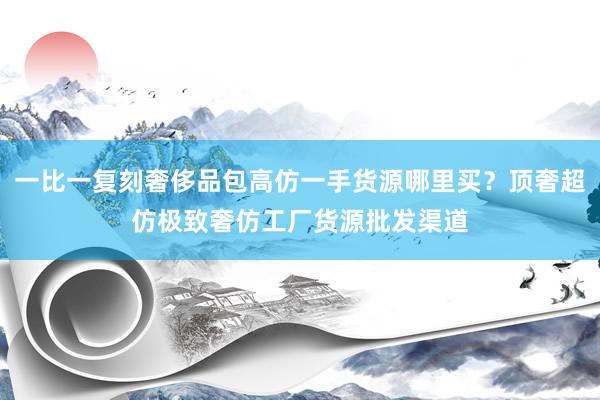 一比一复刻奢侈品包高仿一手货源哪里买？顶奢超仿极致奢仿工厂货源批发渠道