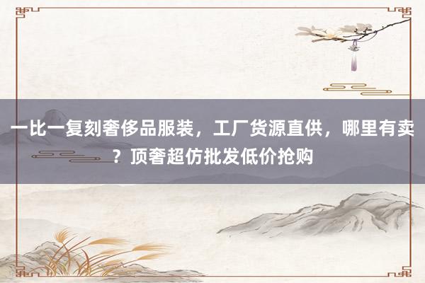 一比一复刻奢侈品服装，工厂货源直供，哪里有卖？顶奢超仿批发低价抢购