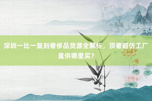 深圳一比一复刻奢侈品货源全解析，顶奢超仿工厂直供哪里买？