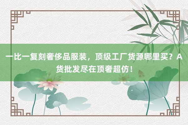 一比一复刻奢侈品服装，顶级工厂货源哪里买？A货批发尽在顶奢超仿！