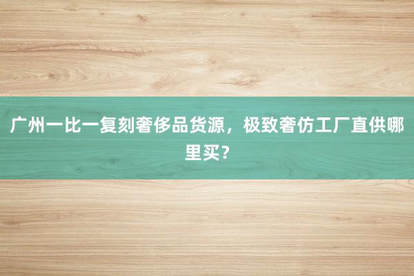 广州一比一复刻奢侈品货源，极致奢仿工厂直供哪里买？