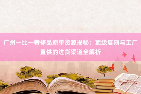 广州一比一奢侈品原单货源揭秘：顶级复刻与工厂直供的进货渠道全解析