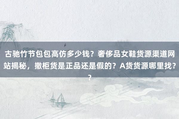 古驰竹节包包高仿多少钱？奢侈品女鞋货源渠道网站揭秘，撤柜货是正品还是假的？A货货源哪里找？