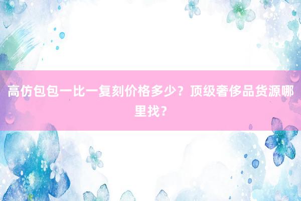 高仿包包一比一复刻价格多少？顶级奢侈品货源哪里找？