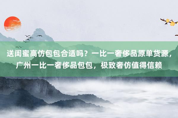 送闺蜜高仿包包合适吗？一比一奢侈品原单货源，广州一比一奢侈品包包，极致奢仿值得信赖