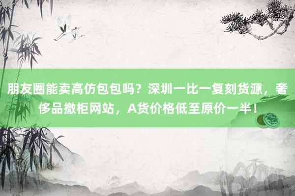 朋友圈能卖高仿包包吗？深圳一比一复刻货源，奢侈品撤柜网站，A货价格低至原价一半！