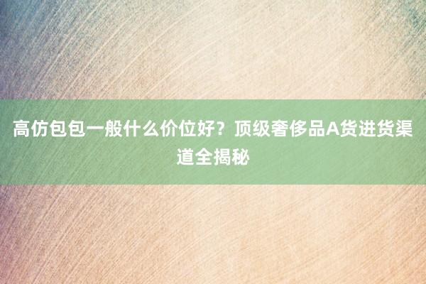 高仿包包一般什么价位好？顶级奢侈品A货进货渠道全揭秘