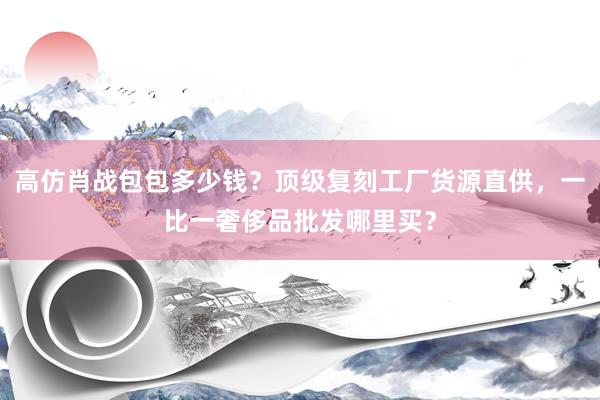 高仿肖战包包多少钱？顶级复刻工厂货源直供，一比一奢侈品批发哪里买？