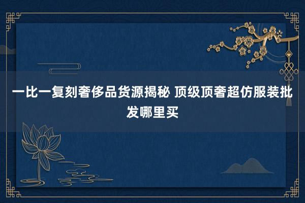 一比一复刻奢侈品货源揭秘 顶级顶奢超仿服装批发哪里买