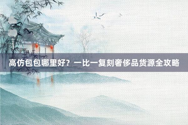 高仿包包哪里好？一比一复刻奢侈品货源全攻略