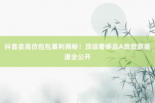 抖音卖高仿包包暴利揭秘！顶级奢侈品A货货源渠道全公开