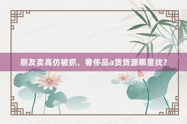 朋友卖高仿被抓，奢侈品a货货源哪里找？