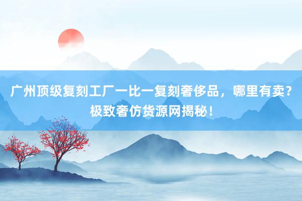 广州顶级复刻工厂一比一复刻奢侈品，哪里有卖？极致奢仿货源网揭秘！