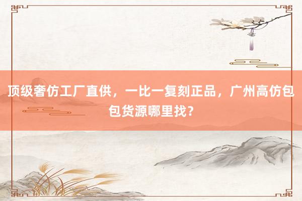 顶级奢仿工厂直供，一比一复刻正品，广州高仿包包货源哪里找？