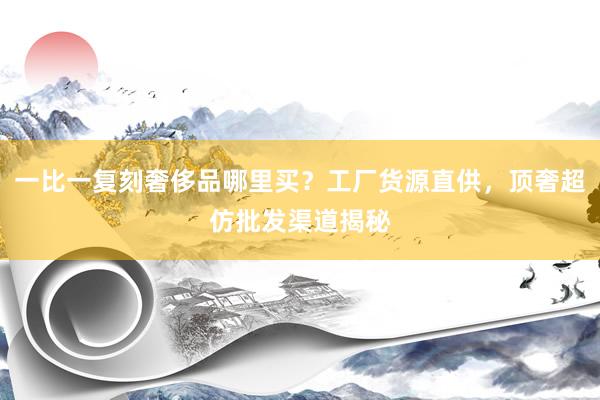 一比一复刻奢侈品哪里买？工厂货源直供，顶奢超仿批发渠道揭秘