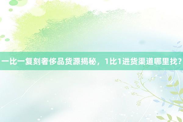 一比一复刻奢侈品货源揭秘，1比1进货渠道哪里找？