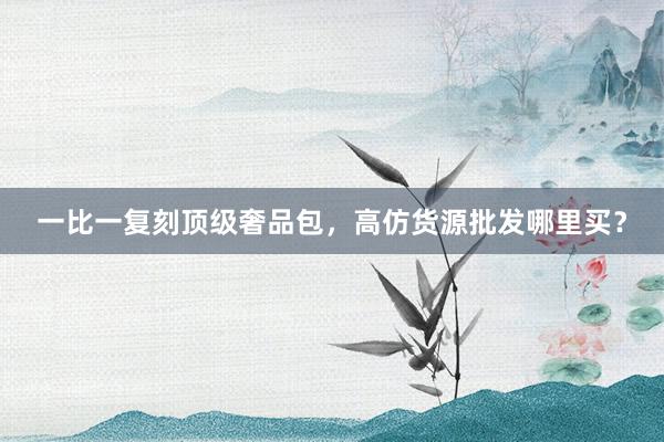 一比一复刻顶级奢品包，高仿货源批发哪里买？