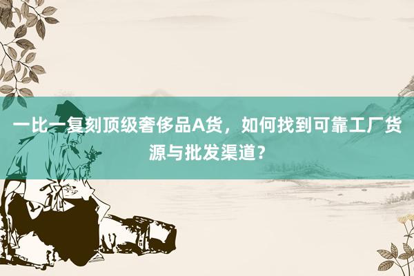 一比一复刻顶级奢侈品A货，如何找到可靠工厂货源与批发渠道？