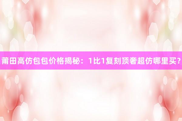 莆田高仿包包价格揭秘：1比1复刻顶奢超仿哪里买？
