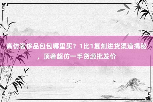 高仿奢侈品包包哪里买？1比1复刻进货渠道揭秘，顶奢超仿一手货源批发价