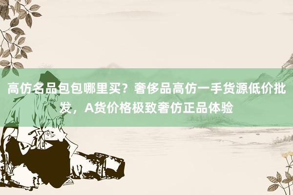 高仿名品包包哪里买？奢侈品高仿一手货源低价批发，A货价格极致奢仿正品体验