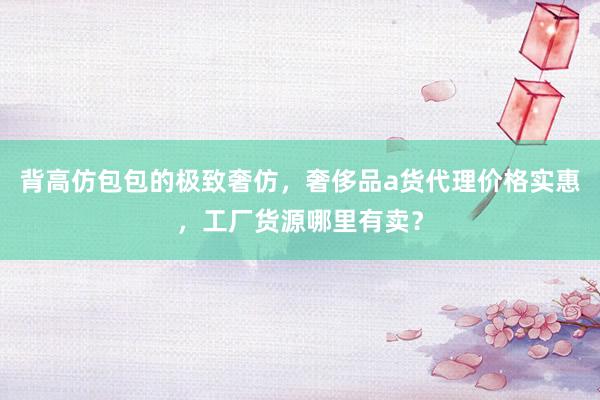 背高仿包包的极致奢仿，奢侈品a货代理价格实惠，工厂货源哪里有卖？