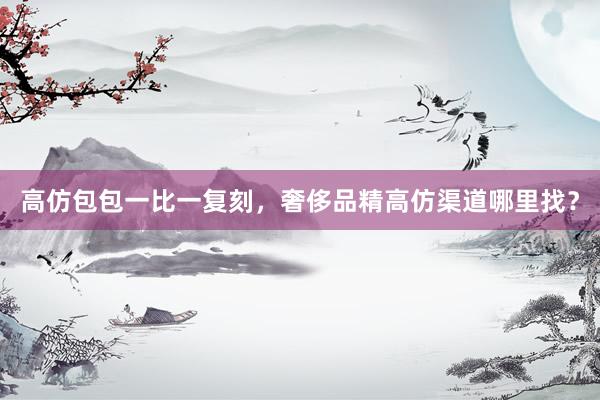 高仿包包一比一复刻，奢侈品精高仿渠道哪里找？