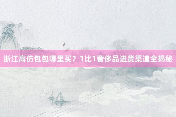 浙江高仿包包哪里买？1比1奢侈品进货渠道全揭秘