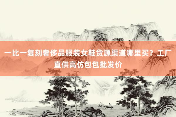 一比一复刻奢侈品服装女鞋货源渠道哪里买？工厂直供高仿包包批发价