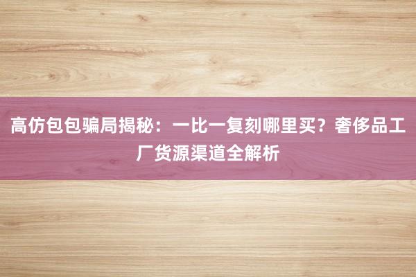 高仿包包骗局揭秘：一比一复刻哪里买？奢侈品工厂货源渠道全解析