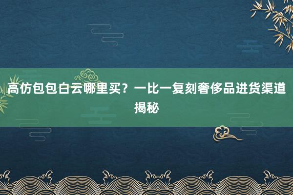 高仿包包白云哪里买？一比一复刻奢侈品进货渠道揭秘