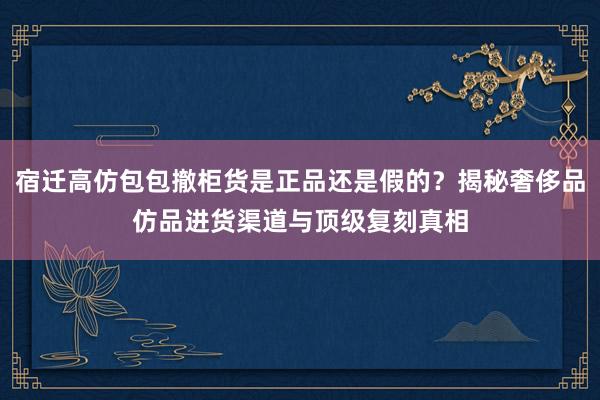 宿迁高仿包包撤柜货是正品还是假的？揭秘奢侈品仿品进货渠道与顶级复刻真相