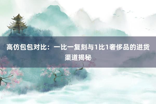 高仿包包对比：一比一复刻与1比1奢侈品的进货渠道揭秘
