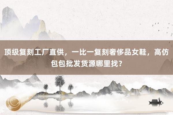 顶级复刻工厂直供，一比一复刻奢侈品女鞋，高仿包包批发货源哪里找？