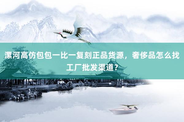 漯河高仿包包一比一复刻正品货源，奢侈品怎么找工厂批发渠道？