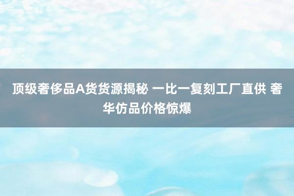 顶级奢侈品A货货源揭秘 一比一复刻工厂直供 奢华仿品价格惊爆