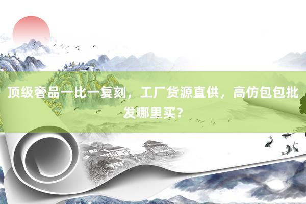 顶级奢品一比一复刻，工厂货源直供，高仿包包批发哪里买？
