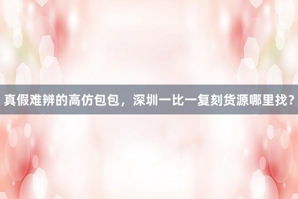 真假难辨的高仿包包，深圳一比一复刻货源哪里找？