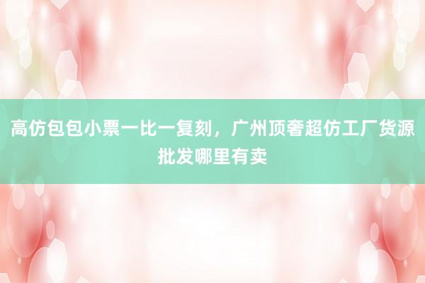 高仿包包小票一比一复刻，广州顶奢超仿工厂货源批发哪里有卖