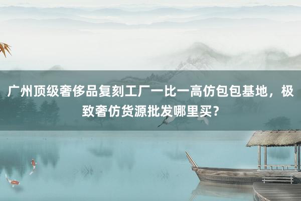广州顶级奢侈品复刻工厂一比一高仿包包基地，极致奢仿货源批发哪里买？