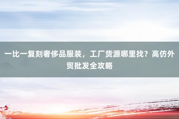 一比一复刻奢侈品服装，工厂货源哪里找？高仿外贸批发全攻略