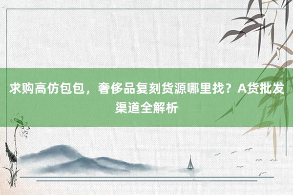 求购高仿包包，奢侈品复刻货源哪里找？A货批发渠道全解析