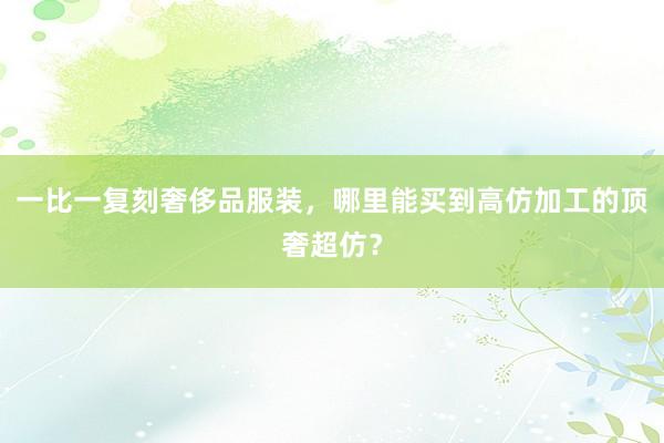 一比一复刻奢侈品服装，哪里能买到高仿加工的顶奢超仿？