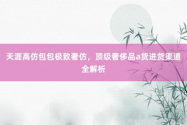 天涯高仿包包极致奢仿，顶级奢侈品a货进货渠道全解析