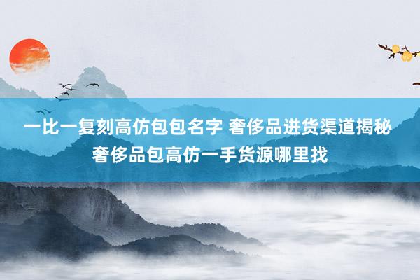 一比一复刻高仿包包名字 奢侈品进货渠道揭秘 奢侈品包高仿一手货源哪里找
