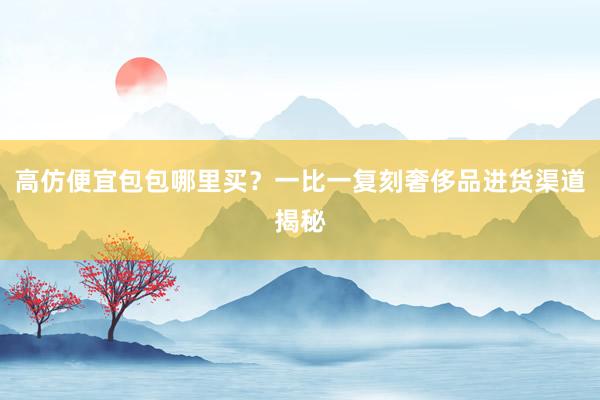 高仿便宜包包哪里买？一比一复刻奢侈品进货渠道揭秘