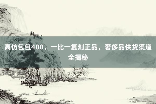 高仿包包400，一比一复刻正品，奢侈品供货渠道全揭秘