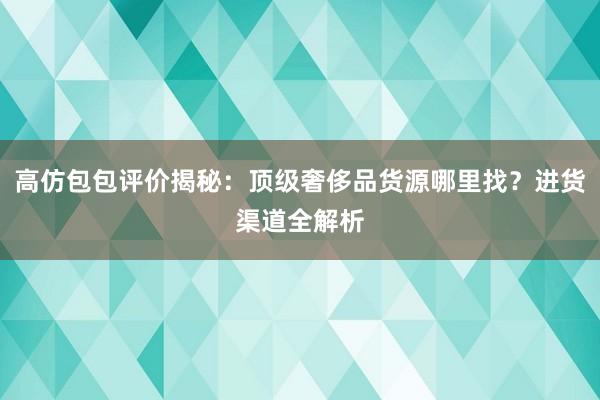 高仿包包评价揭秘：顶级奢侈品货源哪里找？进货渠道全解析