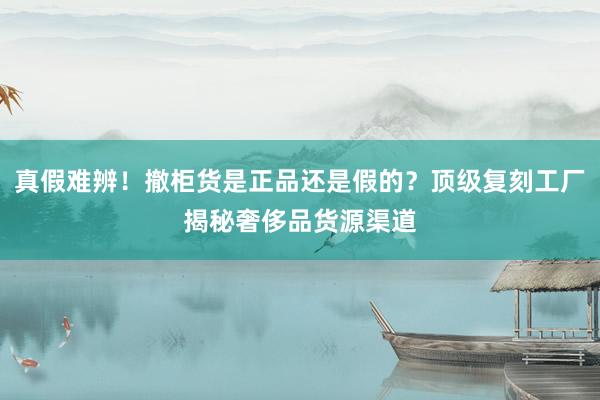 真假难辨！撤柜货是正品还是假的？顶级复刻工厂揭秘奢侈品货源渠道