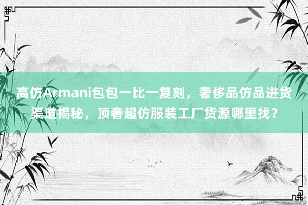 高仿Armani包包一比一复刻，奢侈品仿品进货渠道揭秘，顶奢超仿服装工厂货源哪里找？